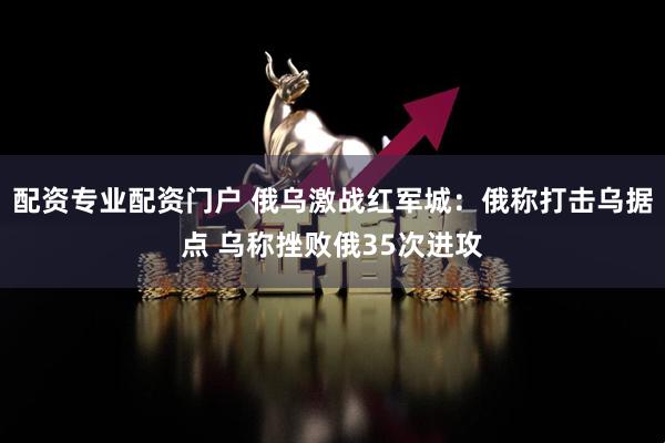 配资专业配资门户 俄乌激战红军城：俄称打击乌据点 乌称挫败俄35次进攻