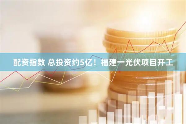 配资指数 总投资约5亿！福建一光伏项目开工