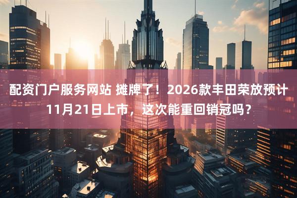 配资门户服务网站 摊牌了！2026款丰田荣放预计11月21日上市，这次能重回销冠吗？