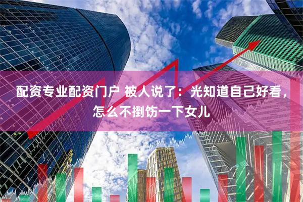 配资专业配资门户 被人说了：光知道自己好看，怎么不捯饬一下女儿