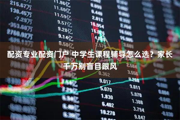 配资专业配资门户 中学生课程辅导怎么选？家长千万别盲目跟风