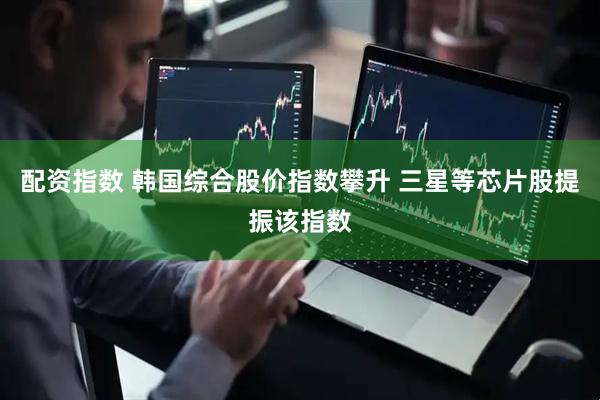 配资指数 韩国综合股价指数攀升 三星等芯片股提振该指数