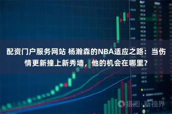 配资门户服务网站 杨瀚森的NBA适应之路：当伤情更新撞上新秀墙，他的机会在哪里？