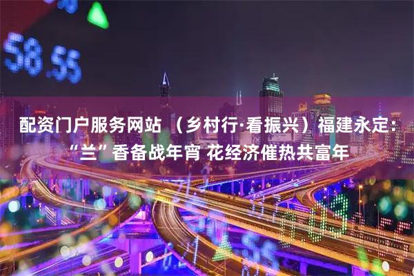 配资门户服务网站 （乡村行·看振兴）福建永定：“兰”香备战年宵 花经济催热共富年