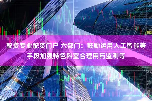 配资专业配资门户 六部门：鼓励运用人工智能等手段加强特色科室合理用药监测等