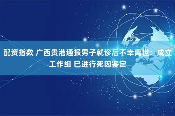 配资指数 广西贵港通报男子就诊后不幸离世：成立工作组 已进行死因鉴定