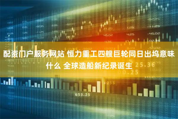 配资门户服务网站 恒力重工四艘巨轮同日出坞意味什么 全球造船新纪录诞生