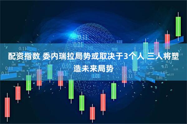 配资指数 委内瑞拉局势或取决于3个人 三人将塑造未来局势