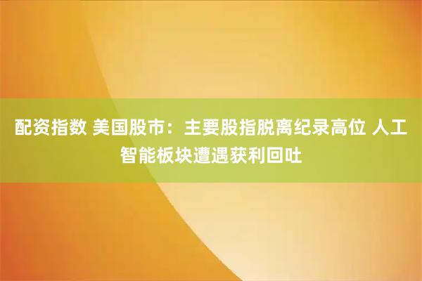 配资指数 美国股市：主要股指脱离纪录高位 人工智能板块遭遇获利回吐