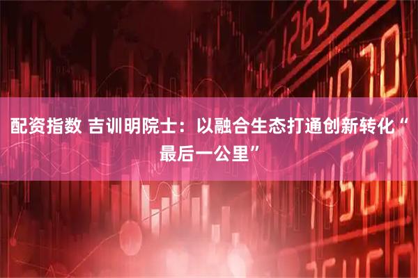 配资指数 吉训明院士：以融合生态打通创新转化“最后一公里”
