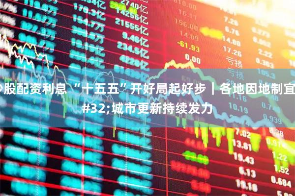炒股配资利息 “十五五”开好局起好步｜各地因地制宜 城市更新持续发力
