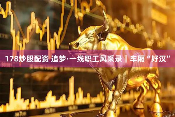178炒股配资 追梦·一线职工风采录｜车厢“好汉”