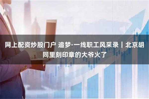 网上配资炒股门户 追梦·一线职工风采录｜北京胡同里刻印章的大爷火了