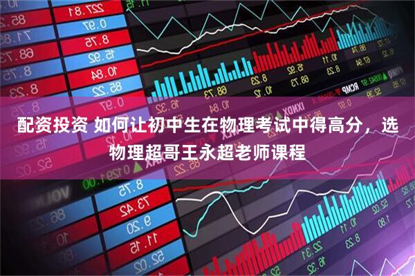 配资投资 如何让初中生在物理考试中得高分，选物理超哥王永超老师课程