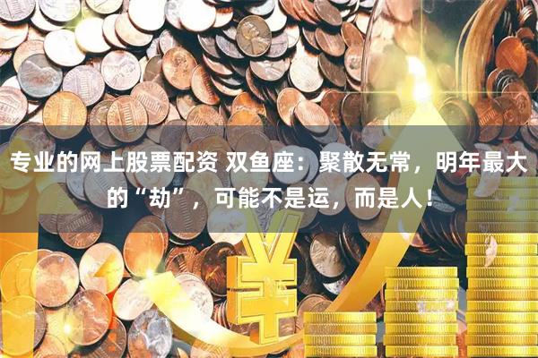 专业的网上股票配资 双鱼座：聚散无常，明年最大的“劫”，可能不是运，而是人！