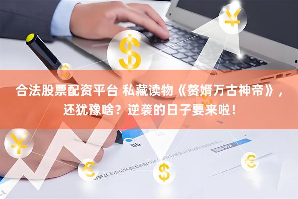 合法股票配资平台 私藏读物《赘婿万古神帝》，还犹豫啥？逆袭的日子要来啦！