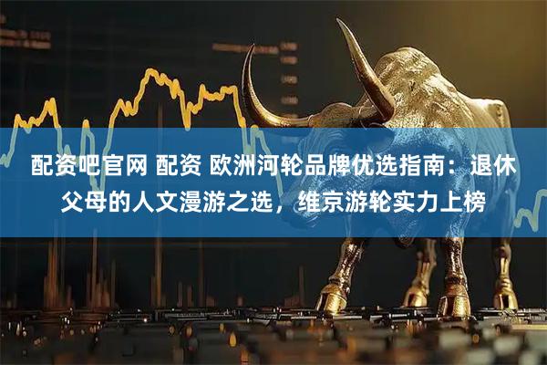 配资吧官网 配资 欧洲河轮品牌优选指南：退休父母的人文漫游之选，维京游轮实力上榜