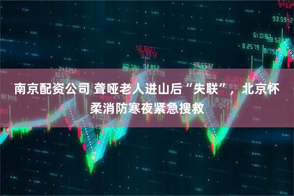 南京配资公司 聋哑老人进山后“失联”，北京怀柔消防寒夜紧急搜救
