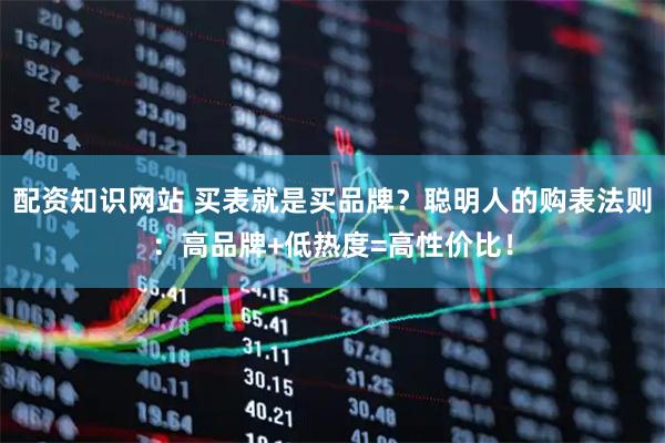 配资知识网站 买表就是买品牌？聪明人的购表法则：高品牌+低热度=高性价比！