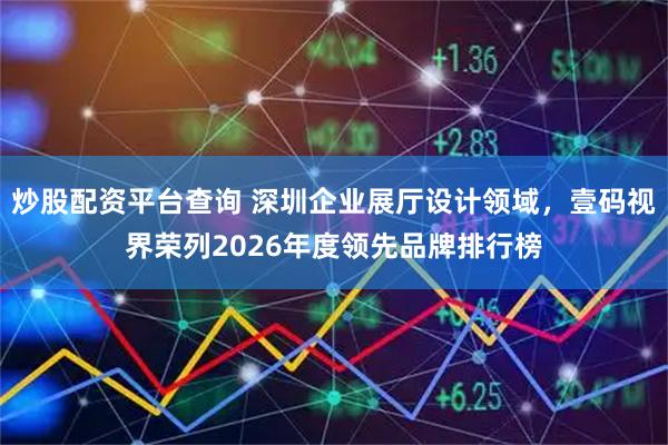 炒股配资平台查询 深圳企业展厅设计领域，壹码视界荣列2026年度领先品牌排行榜
