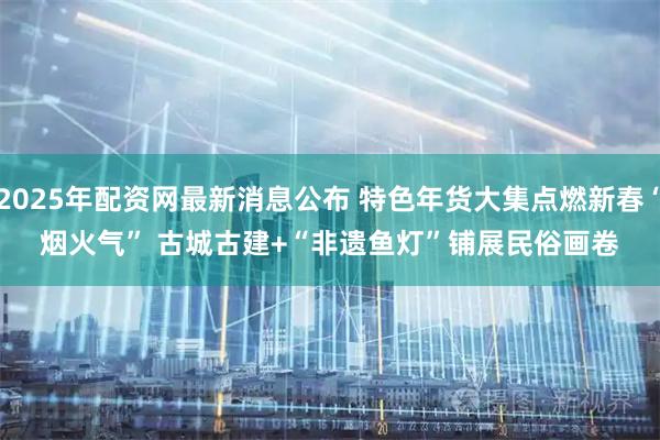 2025年配资网最新消息公布 特色年货大集点燃新春“烟火气” 古城古建+“非遗鱼灯”铺展民俗画卷