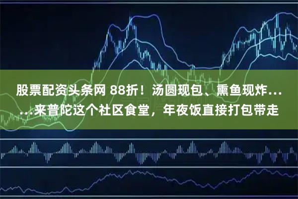 股票配资头条网 88折！汤圆现包、熏鱼现炸……来普陀这个社区食堂，年夜饭直接打包带走