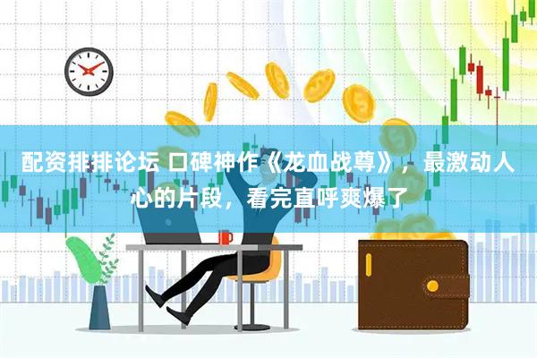 配资排排论坛 口碑神作《龙血战尊》，最激动人心的片段，看完直呼爽爆了