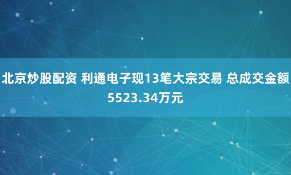 北京炒股配资 利通电子现13笔大宗交易 总成交金额5523.34万元
