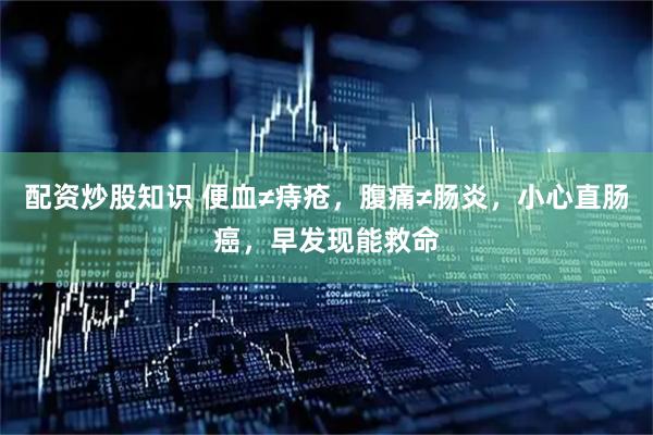 配资炒股知识 便血≠痔疮，腹痛≠肠炎，小心直肠癌，早发现能救命