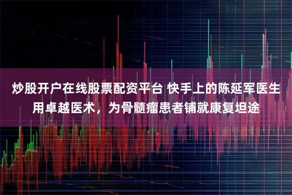 炒股开户在线股票配资平台 快手上的陈延军医生用卓越医术，为骨髓瘤患者铺就康复坦途