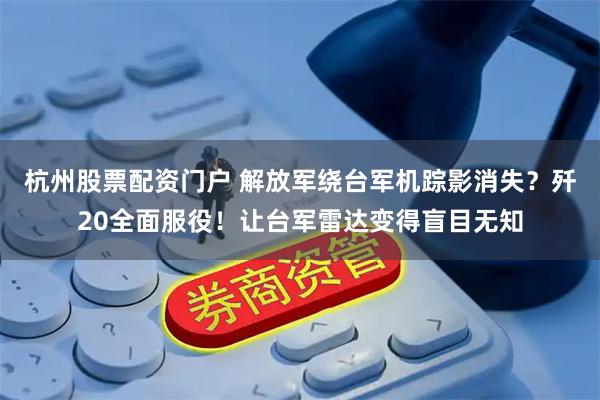 杭州股票配资门户 解放军绕台军机踪影消失？歼20全面服役！让台军雷达变得盲目无知