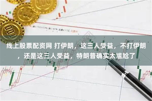 线上股票配资网 打伊朗，这三人受益，不打伊朗，还是这三人受益，特朗普确实太尴尬了