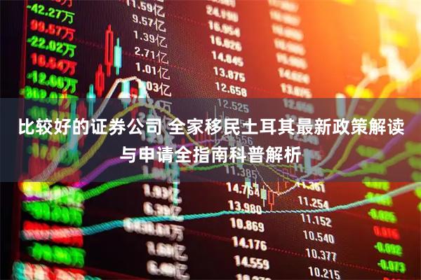 比较好的证券公司 全家移民土耳其最新政策解读与申请全指南科普解析
