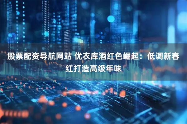 股票配资导航网站 优衣库酒红色崛起：低调新春红打造高级年味