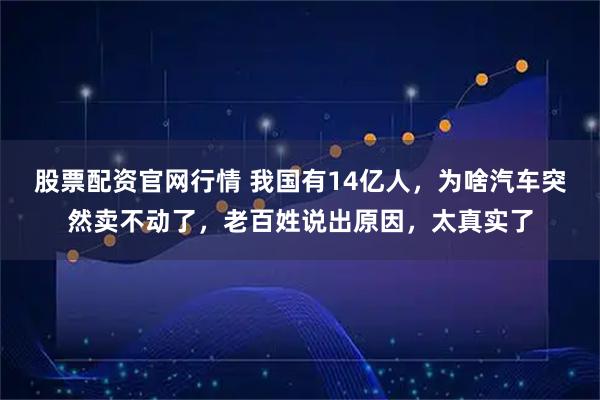 股票配资官网行情 我国有14亿人，为啥汽车突然卖不动了，老百姓说出原因，太真实了