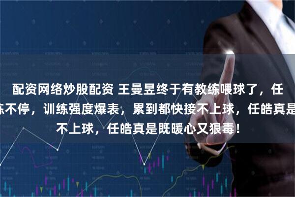 配资网络炒股配资 王曼昱终于有教练喂球了，任皓不放过她连练不停，训练强度爆表，累到都快接不上球，任皓真是既暖心又狠毒！