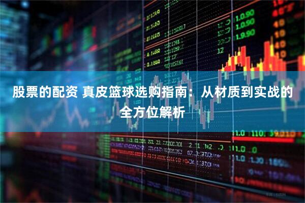 股票的配资 真皮篮球选购指南：从材质到实战的全方位解析