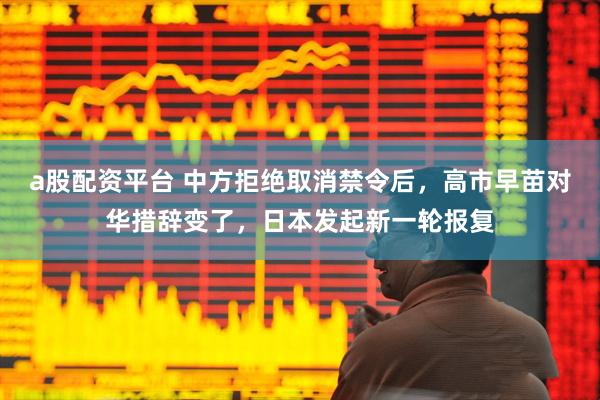 a股配资平台 中方拒绝取消禁令后，高市早苗对华措辞变了，日本发起新一轮报复