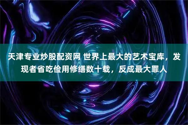 天津专业炒股配资网 世界上最大的艺术宝库，发现者省吃俭用修缮数十载，反成最大罪人