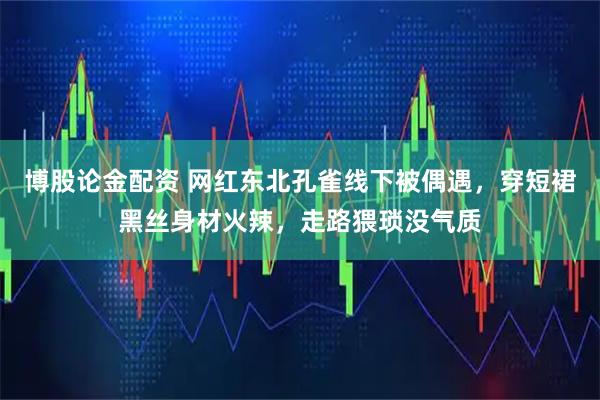 博股论金配资 网红东北孔雀线下被偶遇，穿短裙黑丝身材火辣，走路猥琐没气质