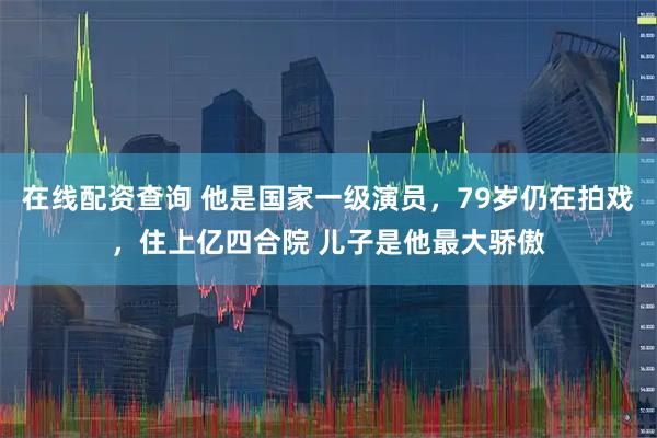在线配资查询 他是国家一级演员，79岁仍在拍戏，住上亿四合院 儿子是他最大骄傲