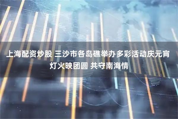 上海配资炒股 三沙市各岛礁举办多彩活动庆元宵 灯火映团圆 共守南海情