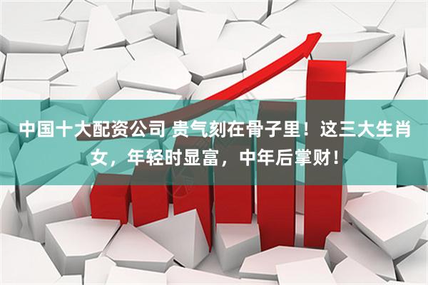 中国十大配资公司 贵气刻在骨子里！这三大生肖女，年轻时显富，中年后掌财！