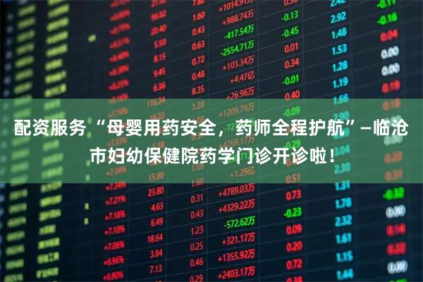 配资服务 “母婴用药安全，药师全程护航”—临沧市妇幼保健院药学门诊开诊啦！