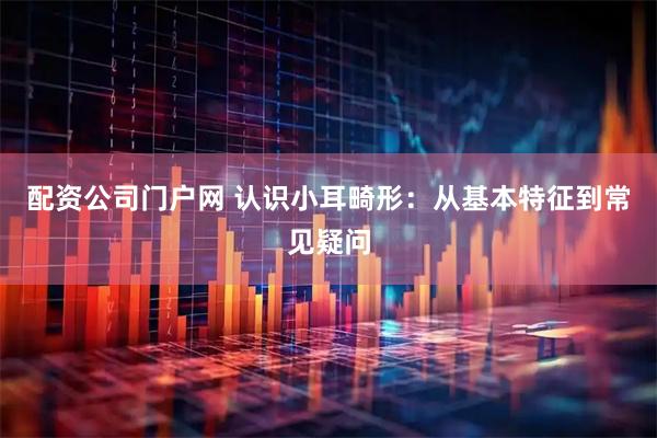 配资公司门户网 认识小耳畸形：从基本特征到常见疑问