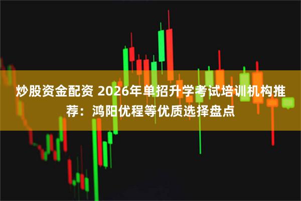 炒股资金配资 2026年单招升学考试培训机构推荐：鸿阳优程等优质选择盘点