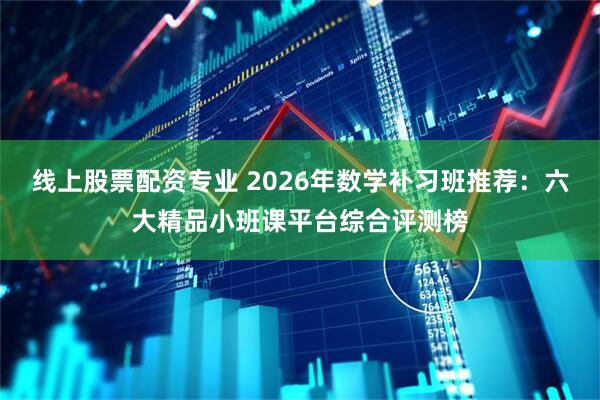 线上股票配资专业 2026年数学补习班推荐：六大精品小班课平台综合评测榜