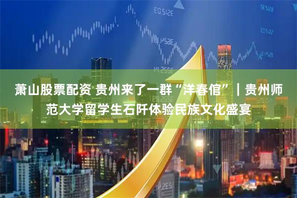 萧山股票配资 贵州来了一群“洋春倌”｜贵州师范大学留学生石阡体验民族文化盛宴