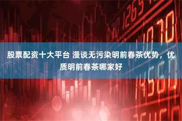 股票配资十大平台 漫谈无污染明前春茶优势，优质明前春茶哪家好