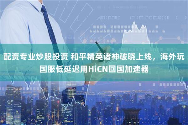 配资专业炒股投资 和平精英诸神破晓上线，海外玩国服低延迟用HiCN回国加速器